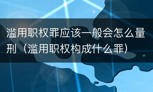 滥用职权罪应该一般会怎么量刑（滥用职权构成什么罪）