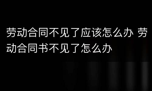 劳动合同不见了应该怎么办 劳动合同书不见了怎么办