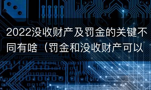 2022没收财产及罚金的关键不同有啥（罚金和没收财产可以并处吗）