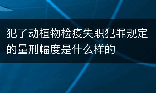 犯了动植物检疫失职犯罪规定的量刑幅度是什么样的