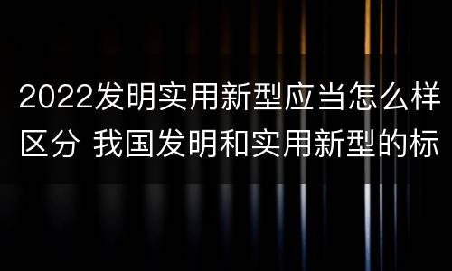 2022发明实用新型应当怎么样区分 我国发明和实用新型的标准