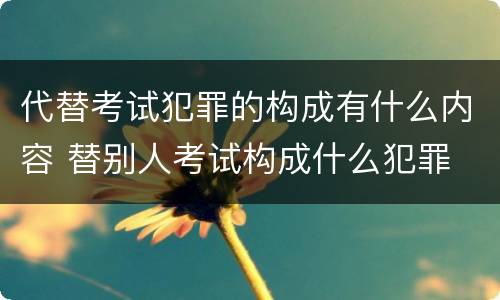 代替考试犯罪的构成有什么内容 替别人考试构成什么犯罪
