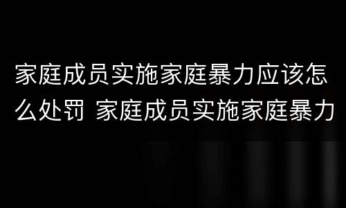 家庭成员实施家庭暴力应该怎么处罚 家庭成员实施家庭暴力应该怎么处罚呢