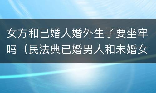 女方和已婚人婚外生子要坐牢吗（民法典已婚男人和未婚女人同居生孩子男人要坐牢吗）