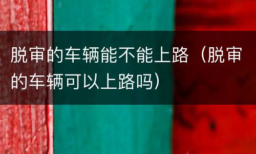 脱审的车辆能不能上路（脱审的车辆可以上路吗）