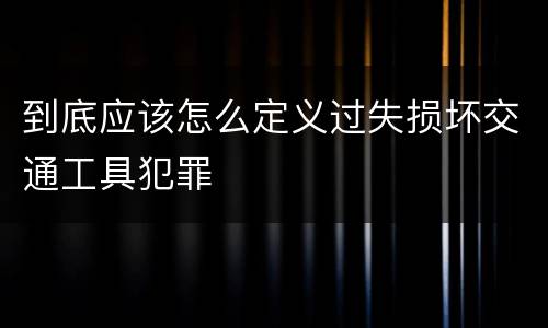 到底应该怎么定义过失损坏交通工具犯罪