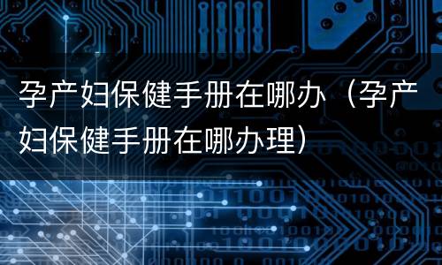 孕产妇保健手册在哪办（孕产妇保健手册在哪办理）