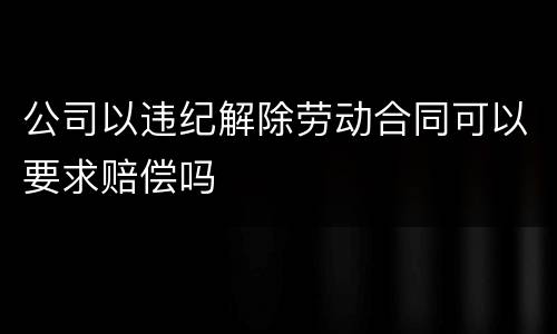 公司以违纪解除劳动合同可以要求赔偿吗