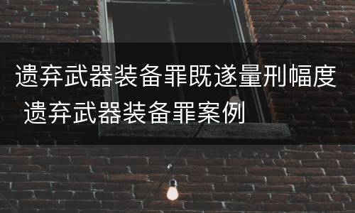 遗弃武器装备罪既遂量刑幅度 遗弃武器装备罪案例