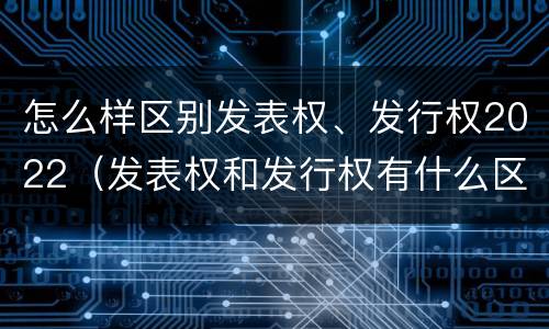 怎么样区别发表权、发行权2022（发表权和发行权有什么区别）