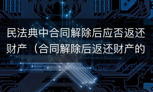 民法典中合同解除后应否返还财产（合同解除后返还财产的案由）