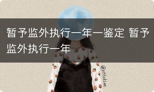 暂予监外执行一年一鉴定 暂予监外执行一年