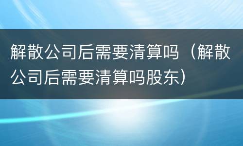 解散公司后需要清算吗（解散公司后需要清算吗股东）