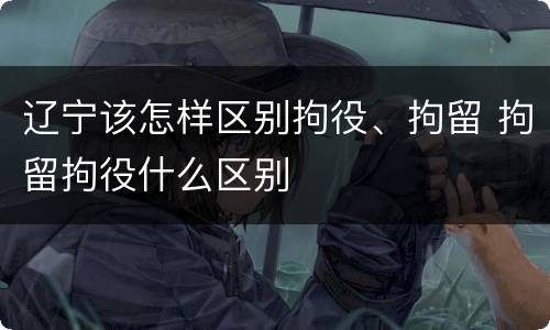 辽宁该怎样区别拘役、拘留 拘留拘役什么区别