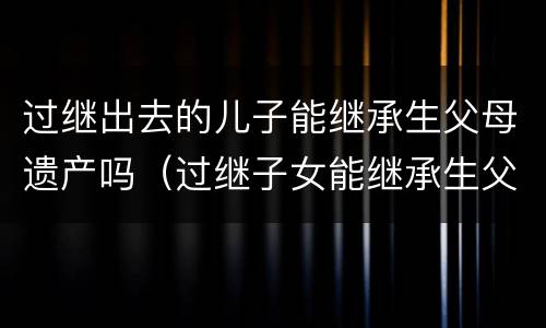 过继出去的儿子能继承生父母遗产吗（过继子女能继承生父母的遗产吗）
