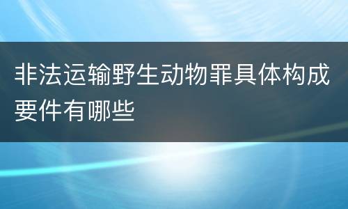 非法运输野生动物罪具体构成要件有哪些