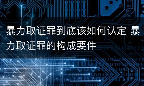 暴力取证罪到底该如何认定 暴力取证罪的构成要件