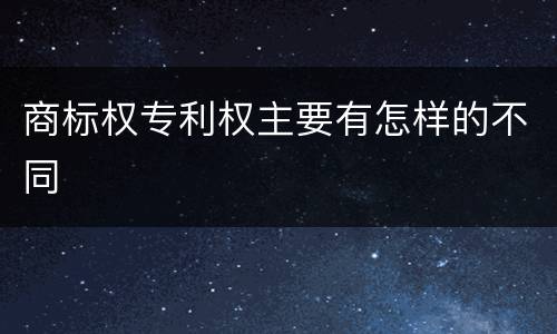 商标权专利权主要有怎样的不同