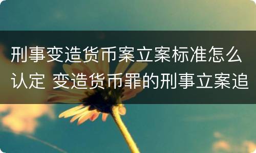 刑事变造货币案立案标准怎么认定 变造货币罪的刑事立案追诉标准是