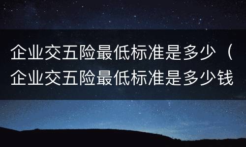 企业交五险最低标准是多少（企业交五险最低标准是多少钱）