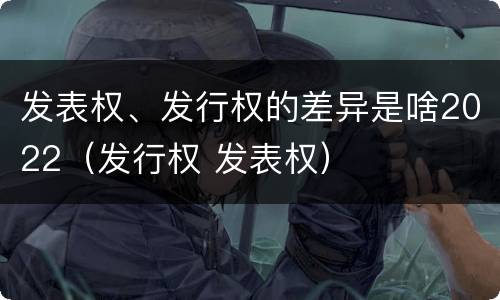 发表权、发行权的差异是啥2022（发行权 发表权）