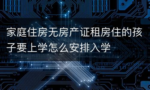 家庭住房无房产证租房住的孩子要上学怎么安排入学