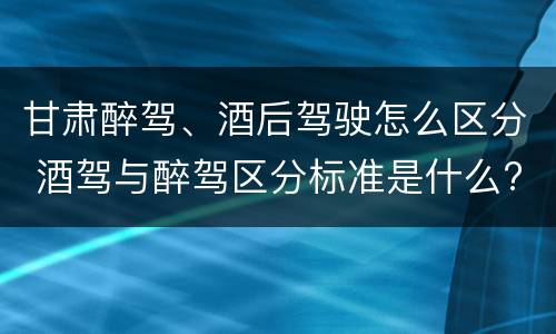 甘肃醉驾、酒后驾驶怎么区分 酒驾与醉驾区分标准是什么?