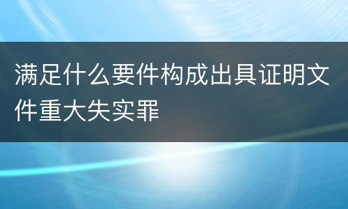 满足什么要件构成出具证明文件重大失实罪