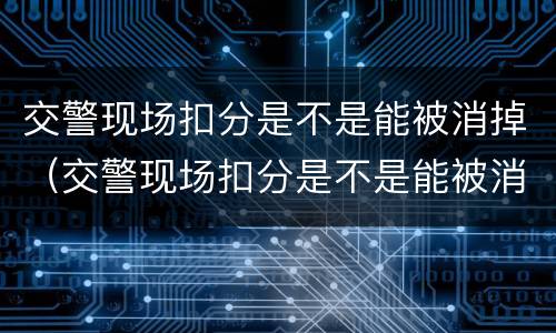交警现场扣分是不是能被消掉（交警现场扣分是不是能被消掉记录）