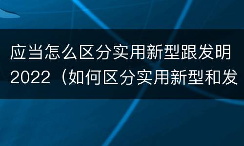应当怎么区分实用新型跟发明2022（如何区分实用新型和发明专利）