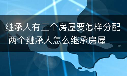 继承人有三个房屋要怎样分配 两个继承人怎么继承房屋