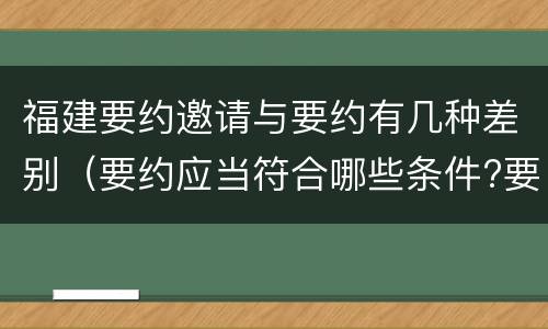 福建要约邀请与要约有几种差别（要约应当符合哪些条件?要约与要约邀请有什么区别）