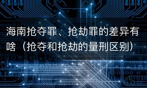 海南抢夺罪、抢劫罪的差异有啥（抢夺和抢劫的量刑区别）