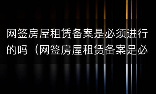 网签房屋租赁备案是必须进行的吗（网签房屋租赁备案是必须进行的吗）