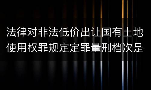 法律对非法低价出让国有土地使用权罪规定定罪量刑档次是怎样