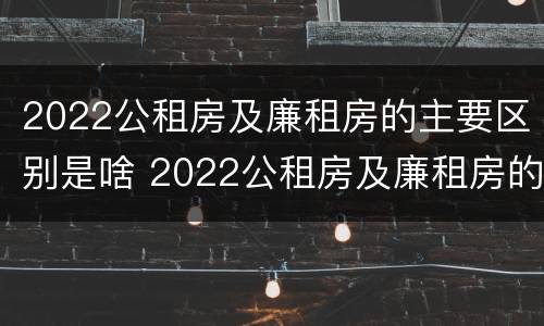 2022公租房及廉租房的主要区别是啥 2022公租房及廉租房的主要区别是啥呢