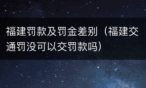 福建罚款及罚金差别（福建交通罚没可以交罚款吗）