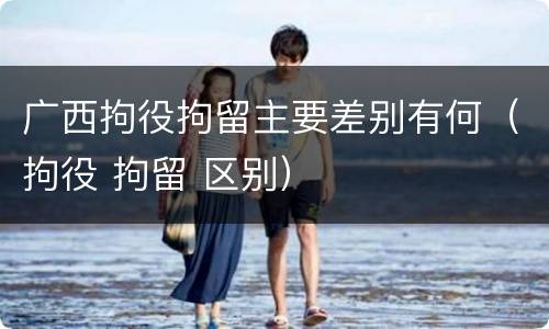 广西拘役拘留主要差别有何（拘役 拘留 区别）