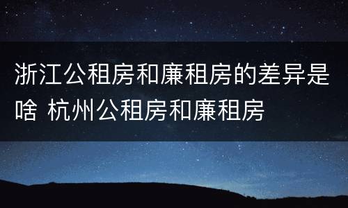 浙江公租房和廉租房的差异是啥 杭州公租房和廉租房