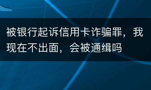 被银行起诉信用卡诈骗罪，我现在不出面，会被通缉吗