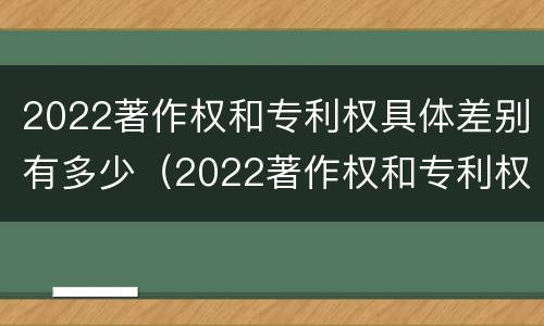 2022著作权和专利权具体差别有多少（2022著作权和专利权具体差别有多少呢）