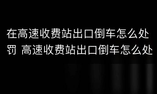 在高速收费站出口倒车怎么处罚 高速收费站出口倒车怎么处罚车辆