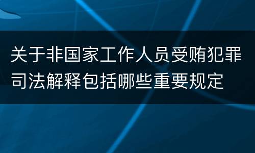 关于非国家工作人员受贿犯罪司法解释包括哪些重要规定