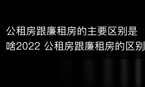 公租房跟廉租房的主要区别是啥2022 公租房跟廉租房的区别在哪里