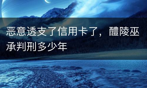 恶意透支了信用卡了，醴陵巫承判刑多少年