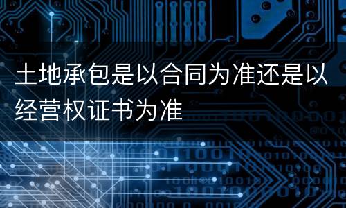 土地承包是以合同为准还是以经营权证书为准