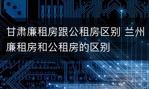 甘肃廉租房跟公租房区别 兰州廉租房和公租房的区别
