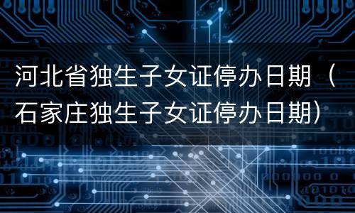 河北省独生子女证停办日期（石家庄独生子女证停办日期）
