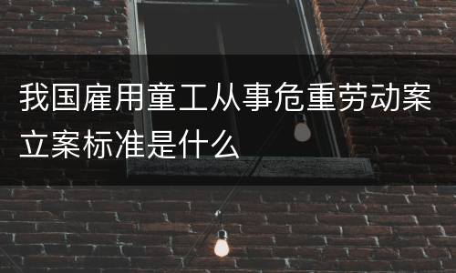 我国雇用童工从事危重劳动案立案标准是什么