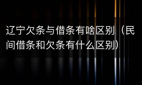 辽宁欠条与借条有啥区别（民间借条和欠条有什么区别）